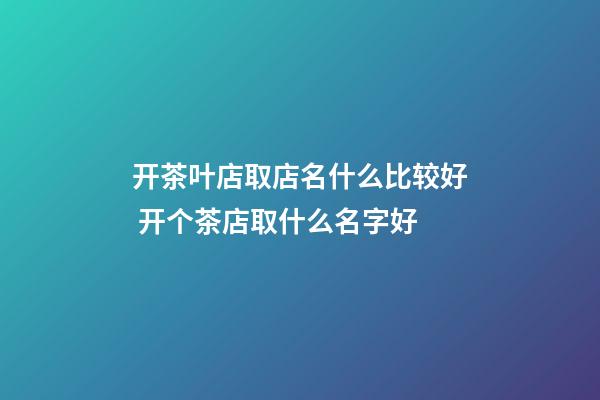 开茶叶店取店名什么比较好 开个茶店取什么名字好